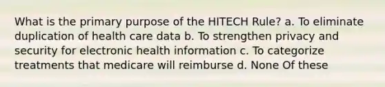 What is the primary purpose of the HITECH Rule? a. To eliminate duplication of health care data b. To strengthen privacy and security for electronic health information c. To categorize treatments that medicare will reimburse d. None Of these