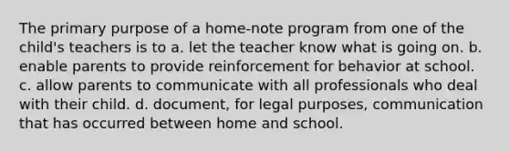 The primary purpose of a home-note program from one of the child's teachers is to a. let the teacher know what is going on. b. enable parents to provide reinforcement for behavior at school. c. allow parents to communicate with all professionals who deal with their child. d. document, for legal purposes, communication that has occurred between home and school.