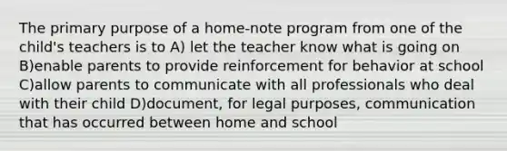 The primary purpose of a home-note program from one of the child's teachers is to A) let the teacher know what is going on B)enable parents to provide reinforcement for behavior at school C)allow parents to communicate with all professionals who deal with their child D)document, for legal purposes, communication that has occurred between home and school