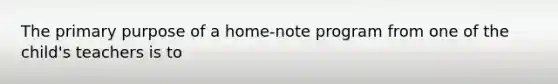 The primary purpose of a home-note program from one of the child's teachers is to