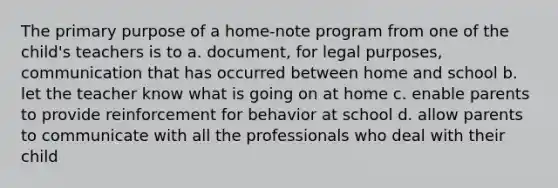 The primary purpose of a home-note program from one of the child's teachers is to a. document, for legal purposes, communication that has occurred between home and school b. let the teacher know what is going on at home c. enable parents to provide reinforcement for behavior at school d. allow parents to communicate with all the professionals who deal with their child