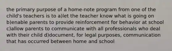 the primary purpose of a home-note program from one of the child's teachers is to a)let the teacher know what is going on b)enable parents to provide reinforcement for behavior at school c)allow parents to communicate with all professionals who deal with their child d)document, for legal purposes, communication that has occurred between home and school