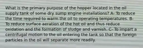 What is the primary purpose of the hopper located in the oil supply tank of some dry sump engine installations? A- To reduce the time required to warm the oil to operating temperatures. B- To reduce surface aeration of the hot oil and thus reduce oxidation and the formation of sludge and varnish. C- To impart a centrifugal motion to the oil entering the tank so that the foreign particles in the oil will separate more readily.