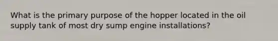 What is the primary purpose of the hopper located in the oil supply tank of most dry sump engine installations?