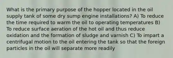 What is the primary purpose of the hopper located in the oil supply tank of some dry sump engine installations? A) To reduce the time required to warm the oil to operating temperatures B) To reduce surface aeration of the hot oil and thus reduce oxidation and the formation of sludge and varnish C) To impart a centrifugal motion to the oil entering the tank so that the foreign particles in the oil will separate more readily