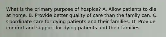 What is the primary purpose of hospice? A. Allow patients to die at home. B. Provide better quality of care than the family can. C. Coordinate care for dying patients and their families. D. Provide comfort and support for dying patients and their families.