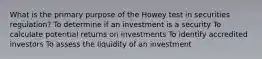 What is the primary purpose of the Howey test in securities regulation? To determine if an investment is a security To calculate potential returns on investments To identify accredited investors To assess the liquidity of an investment