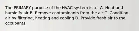 The PRIMARY purpose of the HVAC system is to: A. Heat and humidify air B. Remove contaminants from the air C. Condition air by filtering, heating and cooling D. Provide fresh air to the occupants