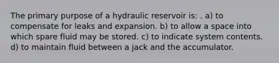 The primary purpose of a hydraulic reservoir is: . a) to compensate for leaks and expansion. b) to allow a space into which spare fluid may be stored. c) to indicate system contents. d) to maintain fluid between a jack and the accumulator.