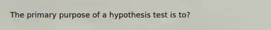 The primary purpose of a hypothesis test is to?