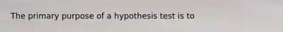 The primary purpose of a hypothesis test is to