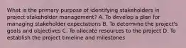 What is the primary purpose of identifying stakeholders in project stakeholder management? A. To develop a plan for managing stakeholder expectations B. To determine the project's goals and objectives C. To allocate resources to the project D. To establish the project timeline and milestones