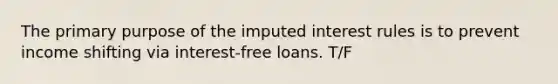 The primary purpose of the imputed interest rules is to prevent income shifting via interest-free loans. T/F