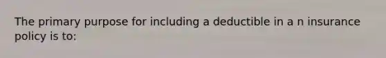 The primary purpose for including a deductible in a n insurance policy is to: