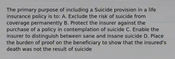 The primary purpose of including a Suicide provision in a life insurance policy is to: A. Exclude the risk of suicide from coverage permanently B. Protect the insurer against the purchase of a policy in contemplation of suicide C. Enable the insurer to distinguish between sane and insane suicide D. Place the burden of proof on the beneficiary to show that the insured's death was not the result of suicide