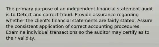 The primary purpose of an independent financial statement audit is to Detect and correct fraud. Provide assurance regarding whether the client's financial statements are fairly stated. Assure the consistent application of correct accounting procedures. Examine individual transactions so the auditor may certify as to their validity.