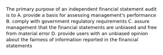 The primary purpose of an independent financial statement audit is to A. provide a basis for assessing management's performance B. comply with government regulatory requirements C. assure management that the financial statements are unbiased and free from material error D. provide users with an unbiased opinion about the fairness of information reported in the financial statements