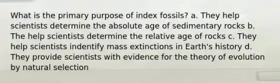 What is the primary purpose of index fossils? a. They help scientists determine the absolute age of sedimentary rocks b. The help scientists determine the relative age of rocks c. They help scientists indentify mass extinctions in Earth's history d. They provide scientists with evidence for the theory of evolution by natural selection