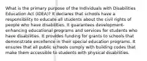 What is the primary purpose of the Individuals with Disabilities Education Act (IDEA)? It declares that schools have a responsibility to educate all students about the civil rights of people who have disabilities. It guarantees development-enhancing educational programs and services for students who have disabilities. It provides funding for grants to schools that demonstrate excellence in their special education programs. It ensures that all public schools comply with building codes that make them accessible to students with physical disabilities.