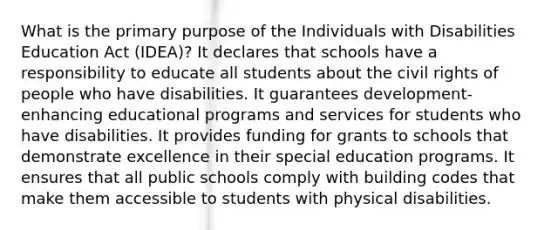 What is the primary purpose of the Individuals with Disabilities Education Act (IDEA)? It declares that schools have a responsibility to educate all students about the civil rights of people who have disabilities. It guarantees development-enhancing educational programs and services for students who have disabilities. It provides funding for grants to schools that demonstrate excellence in their special education programs. It ensures that all public schools comply with building codes that make them accessible to students with physical disabilities.