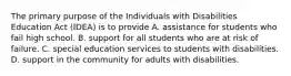 The primary purpose of the Individuals with Disabilities Education Act (IDEA) is to provide A. assistance for students who fail high school. B. support for all students who are at risk of failure. C. special education services to students with disabilities. D. support in the community for adults with disabilities.