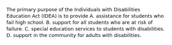 The primary purpose of the Individuals with Disabilities Education Act (IDEA) is to provide A. assistance for students who fail high school. B. support for all students who are at risk of failure. C. special education services to students with disabilities. D. support in the community for adults with disabilities.