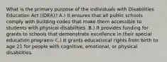 What is the primary purpose of the individuals with Disabilities Education Act (IDEA)? A.) It ensures that all public schools comply with building codes that make them accessible to students with physical disabilities. B.) It provides funding for grants to schools that demonstrate excellence in their special education programs C.) It grants educational rights from birth to age 21 for people with cognitive, emotional, or physical disabilities.