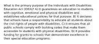 What is the primary purpose of the Individuals with Disabilities Education Act (IDEA)? A) It guarantees an education to students with cognitive, emotional and physical disabilities and establishes educational policies for that purpose. B) It declares that schools have a responsibility to educate all students about the civil rights of people with disabilities. C) It ensures that all public schools comply with building codes that make them accessible to students with physical disabilities. D) It provides funding for grants to schools that demonstrate excellence in their special education programs.