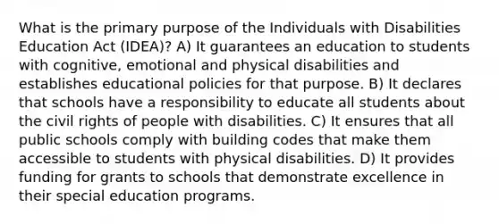 What is the primary purpose of the Individuals with Disabilities Education Act (IDEA)? A) It guarantees an education to students with cognitive, emotional and physical disabilities and establishes educational policies for that purpose. B) It declares that schools have a responsibility to educate all students about the civil rights of people with disabilities. C) It ensures that all public schools comply with building codes that make them accessible to students with physical disabilities. D) It provides funding for grants to schools that demonstrate excellence in their special education programs.