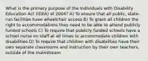 What is the primary purpose of the Individuals with Disability Education Act (IDEA) of 2004? A) To ensure that all public, state-run facilities have wheelchair access B) To grant all children the right to accommodations they need to be able to attend publicly funded schools C) To require that publicly funded schools have a school nurse on staff at all times to accommodate children with disabilities D) To require that children with disabilities have their own separate classrooms and instruction by their own teachers, outside of the mainstream