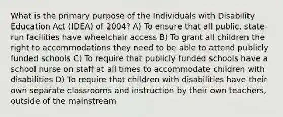 What is the primary purpose of the Individuals with Disability Education Act (IDEA) of 2004? A) To ensure that all public, state-run facilities have wheelchair access B) To grant all children the right to accommodations they need to be able to attend publicly funded schools C) To require that publicly funded schools have a school nurse on staff at all times to accommodate children with disabilities D) To require that children with disabilities have their own separate classrooms and instruction by their own teachers, outside of the mainstream