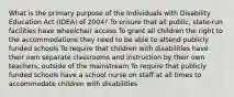 What is the primary purpose of the Individuals with Disability Education Act​ (IDEA) of​ 2004? To ensure that all​ public, state-run facilities have wheelchair access To grant all children the right to the accommodations they need to be able to attend publicly funded schools To require that children with disabilities have their own separate classrooms and instruction by their own​ teachers, outside of the mainstream To require that publicly funded schools have a school nurse on staff at all times to accommodate children with disabilities