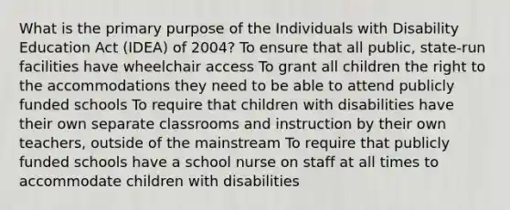 What is the primary purpose of the Individuals with Disability Education Act​ (IDEA) of​ 2004? To ensure that all​ public, state-run facilities have wheelchair access To grant all children the right to the accommodations they need to be able to attend publicly funded schools To require that children with disabilities have their own separate classrooms and instruction by their own​ teachers, outside of the mainstream To require that publicly funded schools have a school nurse on staff at all times to accommodate children with disabilities