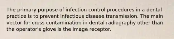 The primary purpose of infection control procedures in a dental practice is to prevent infectious disease transmission. The main vector for cross contamination in dental radiography other than the operator's glove is the image receptor.