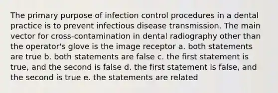 The primary purpose of infection control procedures in a dental practice is to prevent infectious disease transmission. The main vector for cross-contamination in dental radiography other than the operator's glove is the image receptor a. both statements are true b. both statements are false c. the first statement is true, and the second is false d. the first statement is false, and the second is true e. the statements are related