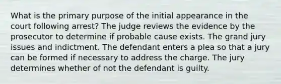 What is the primary purpose of the initial appearance in the court following arrest? The judge reviews the evidence by the prosecutor to determine if probable cause exists. The grand jury issues and indictment. The defendant enters a plea so that a jury can be formed if necessary to address the charge. The jury determines whether of not the defendant is guilty.