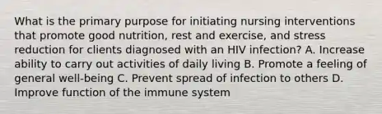 What is the primary purpose for initiating nursing interventions that promote good nutrition, rest and exercise, and stress reduction for clients diagnosed with an HIV infection? A. Increase ability to carry out activities of daily living B. Promote a feeling of general well-being C. Prevent spread of infection to others D. Improve function of the immune system