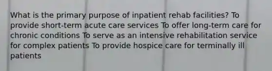 What is the primary purpose of inpatient rehab facilities? To provide short-term acute care services To offer long-term care for chronic conditions To serve as an intensive rehabilitation service for complex patients To provide hospice care for terminally ill patients