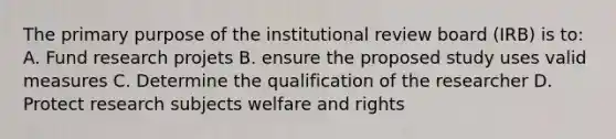 The primary purpose of the institutional review board (IRB) is to: A. Fund research projets B. ensure the proposed study uses valid measures C. Determine the qualification of the researcher D. Protect research subjects welfare and rights