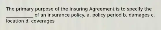 The primary purpose of the Insuring Agreement is to specify the ____________ of an insurance policy. a. policy period b. damages c. location d. coverages