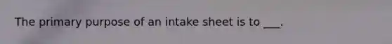 The primary purpose of an intake sheet is to ___.