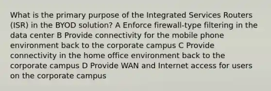 What is the primary purpose of the Integrated Services Routers (ISR) in the BYOD solution? A Enforce firewall-type filtering in the data center B Provide connectivity for the mobile phone environment back to the corporate campus C Provide connectivity in the home office environment back to the corporate campus D Provide WAN and Internet access for users on the corporate campus