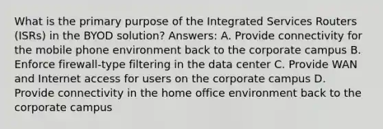 What is the primary purpose of the Integrated Services Routers (ISRs) in the BYOD solution? Answers: A. Provide connectivity for the mobile phone environment back to the corporate campus B. Enforce firewall-type filtering in the data center C. Provide WAN and Internet access for users on the corporate campus D. Provide connectivity in the home office environment back to the corporate campus