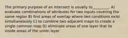 The primary purpose of an intersect is usually to_________. A) evaluate combinations of attributes for two inputs covering the same region B) find areas of overlap where two conditions exist simultaneously C) to combine two adjacent maps to create a single common map D) eliminate areas of one layer that lie inside areas of the union layer