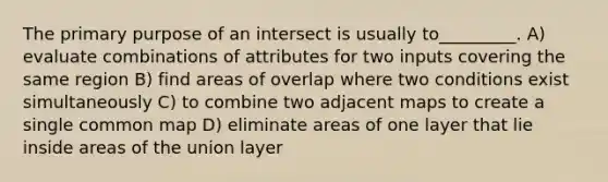 The primary purpose of an intersect is usually to_________. A) evaluate combinations of attributes for two inputs covering the same region B) find areas of overlap where two conditions exist simultaneously C) to combine two adjacent maps to create a single common map D) eliminate areas of one layer that lie inside areas of the union layer