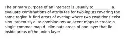 The primary purpose of an intersect is usually to_________. a. evaluate combinations of attributes for two inputs covering the same region b. find areas of overlap where two conditions exist simultaneously c. to combine two adjacent maps to create a single common map d. eliminate areas of one layer that lie inside areas of the union layer