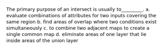 The primary purpose of an intersect is usually to_________. a. evaluate combinations of attributes for two inputs covering the same region b. find areas of overlap where two conditions exist simultaneously c. to combine two adjacent maps to create a single common map d. eliminate areas of one layer that lie inside areas of the union layer