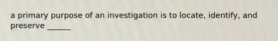 a primary purpose of an investigation is to locate, identify, and preserve ______