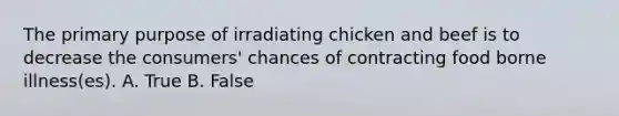 The primary purpose of irradiating chicken and beef is to decrease the consumers' chances of contracting food borne illness(es). A. True B. False