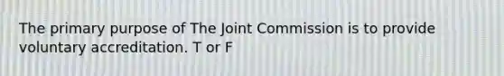 The primary purpose of The Joint Commission is to provide voluntary accreditation. T or F